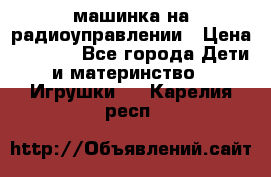 машинка на радиоуправлении › Цена ­ 1 000 - Все города Дети и материнство » Игрушки   . Карелия респ.